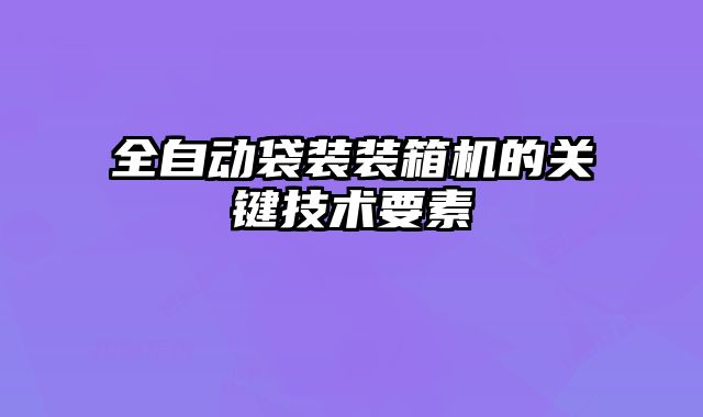全自動袋裝裝箱機的關鍵技術要素